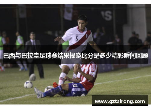 巴西与巴拉圭足球赛结果揭晓比分是多少精彩瞬间回顾