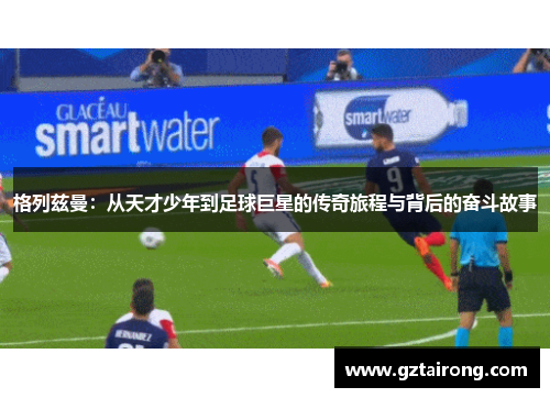 格列兹曼：从天才少年到足球巨星的传奇旅程与背后的奋斗故事
